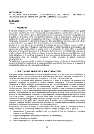 PROGETTO N. 7
ATTIVAZIONE LABORATORIO DI DIAGNOSTICA DEL PROFILO AROMATICO,
POLIFENOLICO E DI SALUBRITÁ DEI VINI LOMBARDI - Anno 2012

ACRONIMO
DIVINI

       1. PREMESSA
Il mercato mondiale del vino è sempre più esigente in termini di caratterizzazione della qualità
sensoriale e salutistica dei vini e il controllo del processo produttivo e del prodotto, dall’uva al vino
pronto alla vendita, richiede grande attenzione per poter raggiungere e mantenere quegli standard
di qualità che la materia prima potenzialmente consente e che la trasformazione enologica deve
esaltare. In questo quadro è necessario poter disporre di strumenti analitici avanzati e di criteri
interpretativi appropriati che generalmente esulano dalle possibilità dei laboratori, aziendali o terzi,
che correntemente si occupano delle determinazioni eno-chimiche di base.
L’aroma di un vino deriva da una pluralità di molecole già presenti nell’uva (aromi varietali) o
formatesi nel corso della vinificazione (aromi fermentativi) e della maturazione (aromi terziari). La
conoscenza della composizione in aromi liberi e in precursori di aromi offre la possibilità
all’enologo di “progettare” il percorso di vinificazione, definendo tempi e modalità della maturazione
e dell’eventuale affinamento. Il colore e il gusto di un vino dipendono dal quadro polifenolico che è
molto complesso e in continua evoluzione e una sua accurata conoscenza è alla base della
comprensione della più probabile evoluzione e della possibilità di poterla indirizzare
opportunamente.
Parallelamente a questa attività, si registra la necessità di poter monitorare la presenza di alcuni
contaminanti quali le micotossine o la presenza di lieviti anomali che determinano lo svilupparsi di
composti chimici sgradevoli o potenzialmente tossici.


       2. OBIETTIVI DEL PROGETTO E RISULTATI ATTESI
Il progetto intende implementare il campo di operatività di RICCALAB. Il laboratorio enologico di
Riccagioia S.C.p.A. ha sviluppando e si è attrezzato solo per attività routinarie connesse con la
certificazione richiesta dalla normativa in materia di DOC DOCG e di esportazione.
Lo sviluppo di un settore dedito all’analisi fine dei vini, a tutela e a supporto dei produttori che
intendono sviluppare un prodotto di qualità, richiede competenze, dotazioni strumentali e
conoscenze in campo enologico e nutraceutico che RICCALAB ancora non possiede. Riccagioia
S.C.p.A. intende quindi proseguire la collaborazione con il professor Rocco di Stefano, esperto
conoscitore della chimica del vino, applicando la sua esperienza alle problematiche dell’Oltrepò
Pavese. Inoltre, al fine di trasferire l’esperienza del professore alle necessità del cliente, Riccalab
avvia una collaborazione con alcuni dipartimenti dell’Università di Pavia, che si sono resi disponibili
a fornire le loro competenze analitiche e la loro dotazione strumentale per offrire servizi al cliente
che ne fa richiesta. Il progetto si avvarrà anche della consulenza scientifica dell’Università di
Milano per quanto riguarda gli aspetti viticoli ed enologici coinvolti nel sistema.
Obiettivo di RICCALAB, per il 2012, è quindi quella di avviare, con la collaborazione tra i partner
scientifici, una serie di servizi rivolti al cliente, ovviando alla carenza di strumentazione specialistica
mediante un contratto di collaborazione con Università di Pavia.
Il laboratorio, utilizzando al meglio le potenzialità di RICCALAB, quelle di Università di Pavia in
campo analitico e le conoscenze del Prof. Di Stefano in campo enologico, sarà in grado di:
  •    diagnosticare il potenziale qualitativo dei vini giovani al fine di indirizzarne l’eventuale
       maturazione e affinamento;
  •    diagnosticare possibili errori praticati nella fase di vinificazione;
  •    valutarne il valore nutraceutico;
  •    individuare la presenza di possibili lieviti anomali e di tossine microbiologiche.


                                                    72
 