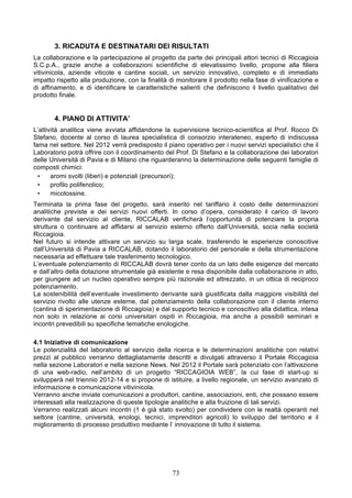 3. RICADUTA E DESTINATARI DEI RISULTATI
La collaborazione e la partecipazione al progetto da parte dei principali attori tecnici di Riccagioia
S.C.p.A., grazie anche a collaborazioni scientifiche di elevatissimo livello, propone alla filiera
vitivinicola, aziende viticole e cantine sociali, un servizio innovativo, completo e di immediato
impatto rispetto alla produzione, con la finalità di monitorare il prodotto nella fase di vinificazione e
di affinamento, e di identificare le caratteristiche salienti che definiscono il livello qualitativo del
prodotto finale.


       4. PIANO DI ATTIVITA’
L’attività analitica viene avviata affidandone la supervisione tecnico-scientifica al Prof. Rocco Di
Stefano, docente al corso di laurea specialistica di consorzio interateneo, esperto di indiscussa
fama nel settore. Nel 2012 verrà predisposto il piano operativo per i nuovi servizi specialistici che il
Laboratorio potrà offrire con il coordinamento del Prof. Di Stefano e la collaborazione dei laboratori
delle Università di Pavia e di Milano che riguarderanno la determinazione delle seguenti famiglie di
composti chimici:
  •    aromi svolti (liberi) e potenziali (precursori);
  •    profilo polifenolico;
  •    micotossine.
Terminata la prima fase del progetto, sarà inserito nel tariffario il costo delle determinazioni
analitiche previste e dei servizi nuovi offerti. In corso d’opera, considerato il carico di lavoro
derivante dal servizio al cliente, RICCALAB verificherà l’opportunità di potenziare la propria
struttura o continuare ad affidarsi al servizio esterno offerto dall’Università, socia nella società
Riccagioia.
Nel futuro si intende attivare un servizio su larga scale, trasferendo le esperienze conoscitive
dall’Università di Pavia a RICCALAB, dotando il laboratorio del personale e della strumentazione
necessaria ad effettuare tale trasferimento tecnologico.
L’eventuale potenziamento di RICCALAB dovrà tener conto da un lato delle esigenze del mercato
e dall’altro della dotazione strumentale già esistente e resa disponibile dalla collaborazione in atto,
per giungere ad un nucleo operativo sempre più razionale ed attrezzato, in un ottica di reciproco
potenziamento.
La sostenibilità dell’eventuale investimento derivante sarà giustificata dalla maggiore visibilità del
servizio rivolto alle utenze esterne, dal potenziamento della collaborazione con il cliente interno
(cantina di sperimentazione di Riccagioia) e dal supporto tecnico e conoscitivo alla didattica, intesa
non solo in relazione ai corsi universitari ospiti in Riccagioia, ma anche a possibili seminari e
incontri prevedibili su specifiche tematiche enologiche.

4.1 Iniziative di comunicazione
Le potenzialità del laboratorio al servizio della ricerca e le determinazioni analitiche con relativi
prezzi al pubblico verranno dettagliatamente descritti e divulgati attraverso il Portale Riccagioia
nella sezione Laboratori e nella sezione News. Nel 2012 il Portale sarà potenziato con l’attivazione
di una web-radio, nell’ambito di un progetto “RICCAGIOIA WEB”, la cui fase di start-up si
svilupperà nel triennio 2012-14 e si propone di istituire, a livello regionale, un servizio avanzato di
informazione e comunicazione vitivinicola.
Verranno anche inviate comunicazioni a produttori, cantine, associazioni, enti, che possano essere
interessati alla realizzazione di queste tipologie analitiche e alla fruizione di tali servizi.
Verranno realizzati alcuni incontri (1 è già stato svolto) per condividere con le realtà operanti nel
settore (cantine, università, enologi, tecnici, imprenditori agricoli) lo sviluppo del territorio e il
miglioramento di processo produttivo mediante l’ innovazione di tutto il sistema.




                                                   73
 