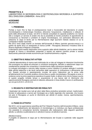 PROGETTO N. 8
LABORATORIO DI MICROBIOLOGIA E BIOTECNOLOGIA MICROBICA A SUPPORTO
DELL’ENOLOGIA LOMBARDA - Anno 2012

ACRONIMO
MICROVINI

    1. PREMESSA
Portata a buon fine la fase di predisposizione locali e funzionalità del laboratorio di analisi
microbiologiche e biotecnologia microbica, attraverso l’acquisizione, installazione e collaudo di
parte delle attrezzature di base, nel 2012 si intende consolidare le capacità analitiche e le risorse
atte a svolgere un servizio di analisi che dia la possibilità al mondo produttivo di approfondire la
conoscenza su fenomeni e problemi di origine microbiologica, con particolare attenzione alla
selezione di ceppi di lievito per la rifermentazione degli spumanti metodo classico di cui la
Lombardia è leader nazionale..
Nel 2012 verrà infatti inserito un borsista dell’Università di Milano (periodo gennaio-marzo) e a
partire da aprile 2012 un assegnista di ricerca (UniMi - Riccagioia) attraverso l’iniziativa Dote di
Ricerca Applicata di Regione Lombardia.
Il laboratorio potrà essere disponibile come supporto delle attività didattiche, per le utenze interne
(progetti di ricerca e dimostrativi presentati a bando) ed esterne (cantine private e sociali)
assicurando potenziali entrate economiche per l’autofinanziamento a regime.


    2. OBIETTIVI E RISULTATI ATTESI
L’attività laboratoristica di ricerca sarà indirizzata da un lato ad indagare le interazioni biochimiche
che avvengono tra cellule ed antociani in condizioni enologiche, dall’altro a selezionare ceppi con
caratteristiche parietali che consentano il mantenimento della colorazione desiderata.
Lo sviluppo tecnologico a servizio delle imprese si pone l’obiettivo di rendere abituale il controllo
delle attività batteriche e dei lieviti nell’ambito delle operazioni di vinificazione e affinamento dei
vini. Questo principio è assolutamente cruciale nel porre l’attenzione per la prima volta
all’abbinamento tra il controllo analitico chimico-fisico e quello microbiologico. Riccagioia si pone in
evidenza come la prima esperienza operativa di questo livello; è altresì ovvio che la messa a punto
di questo progetto richiede tempo e acquisizione di una banca dati di riferimento che
opportunamente Riccagioia cercherà di ottenere utilizzando in linea diretta il lavoro di certificazione
sui vini per le D.O.C. e D.O.C.G.


    3. RICADUTA E DESTINATARI DEI RISULTATI
I destinatari dei risultati sono tutti gli attori della filiera produttiva (produttori primari, trasformatori,
fornitori di attrezzature e servizi per l’enologia) sia a livello regionale che nazionale, che trovano
nel polo di Riccagioia un punto di riferimento per attività di analisi, ricerca, sperimentazione,
innovazione.


    4. PIANO DI ATTIVITA’
Nel 2012, con la supervisione scientifica del Prof. Roberto Foschino dell’Università di Milano, viene
consolidato l’allestimento del laboratorio di microbiologia e si individua una figura professionale
che possieda le competenze tecniche necessarie alla realizzazione delle seguenti specifiche
attività. Le attività si suddivideranno in attività di ricerca e di attività di servizio.

Attività di ricerca
Il progetto di selezione di ceppi per la rifermentazione del Cruasé si suddivide nelle seguenti
attività:

                                                     75
 