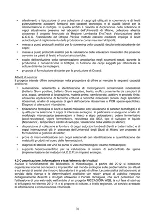 •    allestimento e tipizzazione di una collezione di ceppi già utilizzati in commercio e di lieviti
      potenzialmente autoctoni lombardi con caratteri tecnologici e di qualità idonei per la
      rifermentazione in bottiglia. In questo ambito è prevista la duplicazione della collezione di
      ceppi attualmente presente nei laboratori dell’Università di Milano, collezione allestita
      attraverso il progetto finanziato da Regione Lombardia EnoTrack: Valorizzazione delle
      D.O.C.G. Franciacorta ed Oltrepò Pavese metodo classico mediante impiego di lieviti
      autoctoni per il miglioramento delle produzioni e come marcatori di tipicità;
 •    messa a punto protocolli analitici per lo screening della capacità decolorante/adsorbente dei
      ceppi;
 •    messa a punto protocolli analitici per la valutazione delle interazioni molecolari che possono
      avvenire tra pareti di lievito e frazioni antocianiche;
 •    studio dell’evoluzione della concentrazione antocianica negli spumanti rosati, durante la
      produzione e conservazione in bottiglia, in funzione dei ceppi saggiati per ottimizzare la
      colture di lievito da impiegare.
 •    proposta di formulazione di starter per la produzione di Cruasé.

Attività di servizio
Il progetto intende offrire competenze nella prospettiva di offrire al mercato le seguenti capacità
analitiche:
 •    numerazione, isolamento e identificazione di microrganismi contaminanti indesiderati
      (batterio Gram positivo, batterio Gram negativo, lievito, muffa) proveniente da campioni di
      aria, acqua, ambiente di lavorazione, materia prima, semilavorato, additivo e prodotto finito,
      attraverso applicazione di tecniche colturali e tecniche molecolari (analisi degli spaziatori
      ribosomali, analisi di sequenza di geni dell’operone ribosomale o PCR specie-specifiche).
      Diagnosi di alterazioni microbiche;
 •    tipizzazione fenotipica di lieviti e batteri malolattici con valutazione di caratteri tecnologici e di
      qualità per la selezione di ceppi di interesse enologico. In particolare si eseguono analisi di:
      morfologia microscopica (osservazioni a fresco e dopo colorazione), potere fermentativo
      (alcol-resistenza), vigore fermentativo, resistenza alla SO2, tipo di sviluppo in liquido
      (flocculenza), temperature cardini di sviluppo, valutazione della vitalità (in starter);
 •    disposizione di collezione e fornitura di ceppi autoctoni lombardi (lieviti e batteri lattici) e di
      ceppi internazionali già in possesso dell’Università degli Studi di Milano per proposta di
      formulazione e gestione di starter;
 •    prove di micro-vinificazione con ceppi selezionati con identificazione e quantificazione dei
      metaboliti prodotti nel corso delle fermentazioni;
 •    diagnosi di stabilità del vino da punto di vista microbiologico, esame microscopico;
 •    supporto tecnico-scientifico per la valutazione di sistemi di autocontrollo dei igiene
      (implementazione del metodo H.A.C.C.P.) in impianti enologici.

4.2 Comunicazione, informazione e trasferimento dei risultati
Avviato il funzionamento del laboratorio di microbiologia, a partire dal 2012 si intendono
organizzare incontri con tecnici e imprenditori nel mondo enologico sulle problematiche più attuali
e sui servizi di analisi che il nuovo laboratorio è in grado di offrire. Le potenzialità del laboratorio al
servizio della ricerca e le determinazioni analitiche con relativi prezzi al pubblico vengono
dettagliatamente descritti e divulgati attraverso il Portale Riccagioia, che sarà potenziato con
l’attivazione di una web-radio nell’ambito di un progetto RICCAGIOIA WEB, la cui fase di start-up
si svilupperà nel triennio 2012-14 e si propone di istituire, a livello regionale, un servizio avanzato
di informazione e comunicazione vitivinicola.




                                                    76
 
