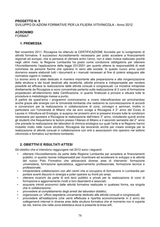 PROGETTO N. 9
SVILUPPO DI AZIONI FORMATIVE PER LA FILIERA VITIVINICOLA - Anno 2012

ACRONIMO
FORMAT

   1. PREMESSA

Nel novembre 2011, Riccagioia ha ottenuto la CERTIFICAZIONE Accredia per lo svolgimento di
attività formative. Il successivo Accreditamento necessario per poter accedere a finanziamenti
regionali ed europei, che si pensava di ultimare entro l’anno, non è stato invece realizzato poiché
negli ultimi mesi, la Regione Lombardia ha posto come condizione obbligatoria per ottenere
l’Accreditamento l’applicazione della legge 231/2001 per quanto attiene la responsabilità di reati
commessi da persone fisiche che operano in seno alle società. In questo nuovo anno quindi
dovranno essere elaborati tutti i documenti e i manuali necessari al fine di potersi adeguare alle
normative vigenti in materia.
Lo scorso anno è stato dedicato in maniera importante alla preparazione e alla riorganizzazione
della struttura e dei locali destinati alla recettività, attività primaria e indispensabile per rendere
possibile ed efficace la realizzazione delle attività corsuali e congressuali. Le iniziative intraprese
direttamente da Riccagioia si sono concentrate pertanto sulla realizzazione di 2 corsi di formazione
propedeutici all’ottenimento della Certificazione, in quanto finalizzati a provare e attuare tutte le
procedure e metodologie messe a punto.
A partire da quest’anno i programmi cominceranno a vivere intensificandosi ed arricchendosi
anche grazie alle sinergie con le Università lombarde che vedranno la concretizzazione di accordi
e convenzioni per la realizzazione in collaborazione di corsi, convegni e seminari. Inoltre in
particolare con l’Università di Milano che da anni svolge a Riccagioia il 3° anno del Corso di
Laurea in Viticoltura ed Enologia, si auspica nei prossimi anni si possano trovare tutte le condizioni
necessarie per spostare a Riccagioia la realizzazione dell’intero 3° anno, includendo quindi anche
gli studenti che frequentano le lezioni presso l’Ateneo di Milano e il secondo semestre del 2° anno
che prevede la realizzazione dei laboratori di chimica enologica sui quali l’ente e la Regione hanno
investito molto nelle nuove strutture. Riccagioia sta lavorando anche per creare sinergie per la
realizzazione di attività corsuali in collaborazione con enti e associazioni che operano nel settore
vitivinicolo e formativo sul territorio lombardo.


   2. OBIETTIVI E RISULTATI ATTESI
Gli obiettivi che si intendono raggiungere nel 2012 sono i seguenti:
 •    ottenere l’Accreditamento da parte della Regione Lombardia per accedere ai finanziamenti
      pubblici, in quanto risorse indispensabili per incentivare ed accelerare lo sviluppo e le attività
      del nuovo Polo Formativo che abbraccerà diverse aree di intervento: formazione
      universitaria, formazione specialistica, aggiornamento professionale, formazione tecnica e
      professionale;
 •    intraprendere collaborazioni con altri centri che si occupano di formazione in Lombardia per
      portare avanti discorsi in sinergia e poter operare su fronti più ampi;
 •    ottenere incarichi da parte di enti terzi pubblici e privati per la realizzazione di corsi di
      formazione e aggiornamento rivolti a loro dipendenti e associati;
 •    acquisire introiti economici dalle attività formative realizzate in qualsiasi forma, sia singola
      che in collaborazione;
 •    provvedere al completamento degli arredi dei laboratori didattici;
 •    organizzare un ’ufficio segreteria unicamente dedicato alle attività corsuali e congressuali;
 •    provvedere all’istallazione (che verrà effettuata e ripartita economicamente in 2 anni) dei
      collegamenti internet in diverse aree della struttura formativa che al momento non è coperta
      da reti, tranne che nella zona biblioteca dove è presente la linea wifi;


                                                  78
 