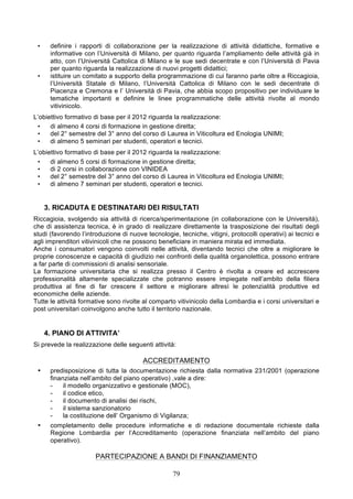 •    definire i rapporti di collaborazione per la realizzazione di attività didattiche, formative e
      informative con l’Università di Milano, per quanto riguarda l’ampliamento delle attività già in
      atto, con l’Università Cattolica di Milano e le sue sedi decentrate e con l’Università di Pavia
      per quanto riguarda la realizzazione di nuovi progetti didattici;
 •    istituire un comitato a supporto della programmazione di cui faranno parte oltre a Riccagioia,
      l’Università Statale di Milano, l’Università Cattolica di Milano con le sedi decentrate di
      Piacenza e Cremona e l’ Università di Pavia, che abbia scopo propositivo per individuare le
      tematiche importanti e definire le linee programmatiche delle attività rivolte al mondo
      vitivinicolo.
L’obiettivo formativo di base per il 2012 riguarda la realizzazione:
 •    di almeno 4 corsi di formazione in gestione diretta;
 •    del 2° semestre del 3° anno del corso di Laurea in Viticoltura ed Enologia UNIMI;
 •    di almeno 5 seminari per studenti, operatori e tecnici.
L’obiettivo formativo di base per il 2012 riguarda la realizzazione:
 •    di almeno 5 corsi di formazione in gestione diretta;
 •    di 2 corsi in collaborazione con VINIDEA
 •    del 2° semestre del 3° anno del corso di Laurea in Viticoltura ed Enologia UNIMI;
 •    di almeno 7 seminari per studenti, operatori e tecnici.


     3. RICADUTA E DESTINATARI DEI RISULTATI
Riccagioia, svolgendo sia attività di ricerca/sperimentazione (in collaborazione con le Università),
che di assistenza tecnica, è in grado di realizzare direttamente la trasposizione dei risultati degli
studi (favorendo l’introduzione di nuove tecnologie, tecniche, vitigni, protocolli operativi) ai tecnici e
agli imprenditori vitivinicoli che ne possono beneficiare in maniera mirata ed immediata.
Anche i consumatori vengono coinvolti nelle attività, diventando tecnici che oltre a migliorare le
proprie conoscenze e capacità di giudizio nei confronti della qualità organolettica, possono entrare
a far parte di commissioni di analisi sensoriale.
La formazione universitaria che si realizza presso il Centro è rivolta a creare ed accrescere
professionalità altamente specializzate che potranno essere impiegate nell’ambito della filiera
produttiva al fine di far crescere il settore e migliorare altresì le potenzialità produttive ed
economiche delle aziende.
Tutte le attività formative sono rivolte al comparto vitivinicolo della Lombardia e i corsi universitari e
post universitari coinvolgono anche tutto il territorio nazionale.


     4. PIANO DI ATTIVITA’
Si prevede la realizzazione delle seguenti attività:

                                        ACCREDITAMENTO
 •    predisposizione di tutta la documentazione richiesta dalla normativa 231/2001 (operazione
      finanziata nell’ambito del piano operativo) ,vale a dire:
      -    il modello organizzativo e gestionale (MOC),
      -    il codice etico,
      -    il documento di analisi dei rischi,
      -    il sistema sanzionatorio
      -    la costituzione dell’ Organismo di Vigilanza;
 •    completamento delle procedure informatiche e di redazione documentale richieste dalla
      Regione Lombardia per l’Accreditamento (operazione finanziata nell’ambito del piano
      operativo).

                       PARTECIPAZIONE A BANDI DI FINANZIAMENTO

                                                   79
 