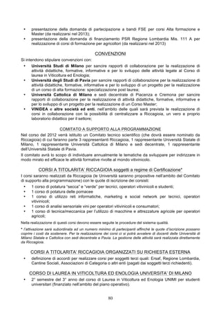 •    presentazione della domanda di partecipazione a bandi FSE per corsi Alta formazione e
      Master (da realizzarsi nel 2013);
 •    presentazione della domanda di finanziamento PSR Regione Lombardia Mis. 111 A per
      realizzazione di corsi di formazione per agricoltori (da realizzarsi nel 2013)

                                              CONVENZIONI
Si intendono stipulare convenzioni con:
 •    Università Studi di Milano per sancire rapporti di collaborazione per la realizzazione di
      attività didattiche, formative, informative e per lo sviluppo delle attività legate al Corso di
      laurea in Viticoltura ed Enologia;
 •    Università degli Studi di Pavia per sancire rapporti di collaborazione per la realizzazione di
      attività didattiche, formative, informative e per lo sviluppo di un progetto per la realizzazione
      di un corso di alta formazione: specializzazione post laurea;
 •    Università Cattolica di Milano e sedi decentrate di Piacenza e Cremona per sancire
      rapporti di collaborazione per la realizzazione di attività didattiche, formative, informative e
      per lo sviluppo di un progetto per la realizzazione di un Corso Master;
 •    VINIDEA e altre società ed enti, nell’ambito delle quali sarà prevista le realizzazione di
      corsi in collaborazione con la possibilità di centralizzare a Riccagioia, un vero e proprio
      laboratorio didattico per il settore;

                       COMITATO A SUPPORTO ALLA PROGRAMMAZIONE
Nel corso del 2012 verrà istituito un Comitato tecnico scientifico (che dovrà essere nominato da
Riccagioia) di cui faranno parte 3 rappresentanti Riccagioia, 1 rappresentante Università Statale di
Milano, 1 rappresentante Università Cattolica di Milano e sedi decentrate, 1 rappresentante
dell’Università Statale di Pavia.
Il comitato avrà lo scopo di individuare annualmente le tematiche da sviluppare per indirizzare in
modo mirato ed efficace le attività formative rivolte al mondo vitivinicolo.

          CORSI A TITOLARITA’ RICCAGIOIA soggetti a regime di Certificazione*
I corsi saranno realizzati da Riccagioia (le Università saranno propositive nell’ambito del Comitato
di supporto alla programmazione) con le quote di iscrizione dei corsisti:
 •    1 corso di potatura “secca” e “verde” per tecnici, operatori vitivinicoli e studenti;
 •    1 corso di potatura delle pomacee
 •    1 corso di utilizzo reti informatiche, marketing e social network per tecnici, operatori
      vitivinicoli;
 •    1 corso di analisi sensoriale vini per operatori vitivinicoli e consumatori;
 •    1 corso di tecnica/meccanica per l’utilizzo di macchine e attrezzature agricole per operatori
      agricoli;
Nella realizzazione di questi corsi devono essere seguite le procedure del sistema qualità.
* l’attivazione sarà subordinata ad un numero minimo di partecipanti affinché le quote d’iscrizione possano
coprire i costi da sostenere. Per la realizzazione dei corsi ci si potrà avvalere di docenti delle Università di
Milano Statale e Cattolica con sedi decentrate e Pavia. La gestione delle attività sarà realizzata direttamente
da Riccagioia.

      CORSI A TITOLARITA’ RICCAGIOIA ORGANIZZATI SU RICHIESTA ESTERNA
 •    definizione di accordi per realizzare corsi per soggetti terzi quali: Ersaf, Regione Lombardia,
      Cantine Sociali, Associazioni di Categoria o altri enti (pagati dai soggetti terzi richiedenti).

     CORSO DI LAUREA IN VITICOLTURA ED ENOLOGIA UNIVERSITA’ DI MILANO
 •    2° semestre del 3° anno del corso di Laurea in Viticoltura ed Enologia UNIMI per studenti
      universitari (finanziato nell’ambito del piano operativo).


                                                      80
 