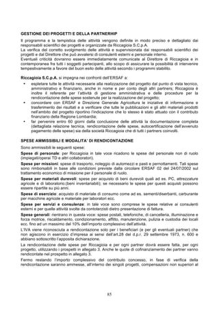 GESTIONE DEI PROGETTI E DELLA PARTNERHIP
Il programma e la tempistica delle attività vengono definite in modo preciso e dettagliato dai
responsabili scientifici dei progetti e organizzate da Riccagioia S.C.p.A.
La verifica del corretto svolgimento delle attività e supervisionata dai responsabili scientifici dei
progetti e dal Direttore che può avvalersi di consulenti esterni e personale interno.
Eventuali criticità dovranno essere immediatamente comunicate al Direttore di Riccagioia e in
contemporanea fra tutti i soggetti partecipanti, allo scopo di assicurare la possibilità di intervenire
tempestivamente a favore del buon esito delle attività secondo i programmi stabilito.

Riccagioia S.C.p.A. si impegna nei confronti dell’ERSAF a:
 •    espletare tutte le attività necessarie alla realizzazione del progetto dal punto di vista tecnico,
      amministrativo e finanziario, anche in nome e per conto degli altri partners; Riccagioia è
      inoltre il referente per l’attività di gestione amministrativa e delle procedure per la
      rendicontazione delle spese sostenute per la realizzazione del progetto;
 •    concordare con ERSAF e Direzione Generale Agricoltura le iniziative di informazione e
      trasferimento dei risultati e a verificare che tutte le pubblicazioni e gli altri materiali prodotti
      nell’ambito del progetto riportino l’indicazione che lo stesso è stato attuato con il contributo
      finanziario della Regione Lombardia;
 •    far pervenire entro 60 giorni dalla conclusione delle attività la documentazione completa
      (dettagliata relazione tecnica, rendicontazione delle spese, autocertificazione dell’avvenuto
      pagamento delle spese) sia della società Riccagioia che di tutti i partners coinvolti.

SPESE AMMISSIBILI E MODALITA’ DI RENDICONTAZIONE
Sono ammissibili le seguenti spese:
Spese di personale: per Riccagioia in tale voce ricadono le spese del personale non di ruolo
(impiegati/operai TD e altri collaboratori).
Spese per missioni: spese di trasporto, noleggio di automezzi e pasti e pernottamenti. Tali spese
sono rimborsabili in base alle condizioni previste dalla circolare ERSAF 02 del 24/07/2002 sul
trattamento economico di missione per il personale di ruolo.
Spese per materiali durevoli: spese per acquisto di beni durevoli quali ad es. PC, attrezzature
agricole e di laboratorio.(beni inventariabili); se necessario le spese per questi acquisti possono
essere ripartite su più anni.
Spese di esercizio: acquisto di materiale di consumo come ad es. sementi/diserbanti, carburante
per macchine agricole e materiale per laboratori ecc.
Spese per servizi e consulenze: in tale voce sono comprese le spese relative ai consulenti
esterni e per quelle attività svolte da contoterzisti dietro presentazione di fattura.
Spese generali: rientrano in questa voce: spese postali, telefoniche, di cancelleria, illuminazione e
forza motrice, riscaldamento, condizionamento, affitto, manutenzione, pulizia e custodia dei locali
ecc. fino ad un massimo del 10% dell’importo complessivo dell’attività.
L’IVA viene riconosciuta a rendicontazione solo per i beneficiari (e per gli eventuali partner) che
non agiscono in esercizio d’impresa ai sensi dell’art.28 del d.p.r. 29 settembre 1973, n. 600 e
abbiano sottoscritto l’apposita dichiarazione.
La rendicontazione delle spese per Riccagioia e per ogni partner dovrà essere fatta, per ogni
progetto, utilizzando i prospetti in allegato 3. Anche le quote di cofinanziamento dei partner vanno
rendicontate nel prospetto in allegato 3.
Fermo restando l’importo complessivo del contributo concesso, in fase di verifica della
rendicontazione saranno ammesse, all’interno dei singoli progetti, compensazioni non superiori al




                                                   85
 