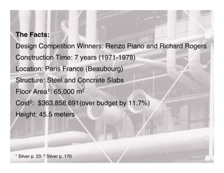 The Facts:
Design Competition Winners: Renzo Piano and Richard Rogers
Construction Time: 7 years (1971-1978)
Location: Paris France (Beaubourg)
Structure: Steel and Concrete Slabs
Floor Area1: 65,000 m2
Cost2: $363,858,691(over budget by 11.7%)
Height: 45.5 meters




1   Silver p. 23: 2 Silver p. 170
 