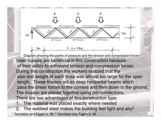 Diagram showing the points of pressure and the tension and compression forces1
    Steel trusses are beneﬁcial in this construction because
    of their ability to withstand tension and compression forces.
    During this construction the workers realized that the
    size and weight of each truss was almost too large for the span
    length. These trusses act as deep horizontal beams which
    pass the shear forces to the corners and then down to the ground.
    The trusses are placed together using pin connections.
    There are two advantages of this construction type:
    1. The material was placed exactly where needed
    2. The webbed steel makes the building feel light and airy2
1   Sandaker and Eggen p. 68: 2 Sandaker and Eggen p. 68
 