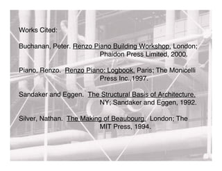 Works Cited:

Buchanan, Peter. Renzo Piano Building Workshop. London;
                         Phaidon Press Limited, 2000.

Piano, Renzo. Renzo Piano: Logbook. Paris; The Monicelli
                        Press Inc.,1997.

Sandaker and Eggen. The Structural Basis of Architecture.
                       NY; Sandaker and Eggen, 1992.

Silver, Nathan. The Making of Beaubourg. London; The
                         MIT Press, 1994.
 