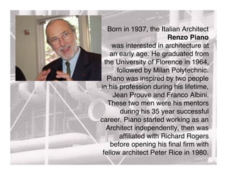 Born in 1937, the Italian Architect
                        Renzo Piano
     was interested in architecture at
    an early age. He graduated from
  the University of Florence in 1964,
      followed by Milan Polytechnic.
   Piano was inspired by two people
in his profession during his lifetime,
     Jean Prouve and Franco Albini.
   These two men were his mentors
       during his 35 year successful
career. Piano started working as an
   Architect independently, then was
       afﬁliated with Richard Rogers
    before opening his ﬁnal ﬁrm with
 fellow architect Peter Rice in 1980.
 