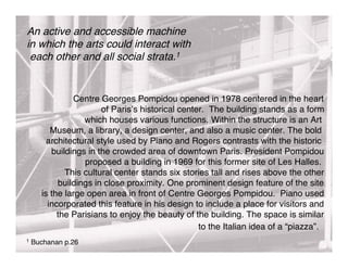 An active and accessible machine
in which the arts could interact with
 each other and all social strata.1


               Centre Georges Pompidou opened in 1978 centered in the heart
                       of Paris s historical center. The building stands as a form
                  which houses various functions. Within the structure is an Art
         Museum, a library, a design center, and also a music center. The bold
        architectural style used by Piano and Rogers contrasts with the historic
         buildings in the crowded area of downtown Paris. President Pompidou
                  proposed a building in 1969 for this former site of Les Halles.
             This cultural center stands six stories tall and rises above the other
           buildings in close proximity. One prominent design feature of the site
      is the large open area in front of Centre Georges Pompidou. Piano used
        incorporated this feature in his design to include a place for visitors and
           the Parisians to enjoy the beauty of the building. The space is similar
                                                  to the Italian idea of a “piazza”.
1   Buchanan p.26
 