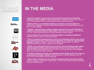 IN THE MEDIA

¦ “Central European start-up may have found the formula to successfully
  charge for online content” [Tatiana Bednarikova, Agence France Press, Aug. 27,
  2012, Cutting-edge Slovak media paywall seeks to expand abroad]
¦ “Without Piano, our individual solutions would be much less effective”
  [Stefan Hrib, publisher of Tyzden Newsweekly Magazine, BusinessWeek, Aug. 26,
  2011 by Felix Gilette]
¦    “Studies...showed that a simple one-time payment for several information
    outlets is crucial for sales of news online” [Leos Rousek Wall St. Journal, April
    27, 2011, Slovak Entrepreneurs to Test Charging for News Online]
¦    “Piano pulled off a neat trick in bringing together competing publishers”
    [Robert Andrews, editor at Paidcontent.org]
¦ “Piano’s persistent championing of news as an important service, part of any
  functioning democracy, and one worth paying for, is a boon to a demoralized
  industry” [William F. Baker, Columbia Journalism Review, Feb. 14, 2012, A
  National Paywall that works, Lessons from Slovakia]
¦    “Media now understand that we have to find a way of making people realize
    that newspapers online cannot be for free“ [Matus Kostolny, Editor-in-chief,
    SME Slovakia, Associated Press, April 19, 2011, by Karel Janicek, Slovak Media
    team up to charge for online access]
¦ “Publishers Stateside should pay attention to how things go for the company
  as it moves into larger markets” [Andrew Beaujon, Poynter Institute, July 18,
  2012, Why Piano Media is worth watching]
¦    “Piano offers a lifebuoy for an industry in disarray that needs fresh capital”
    [Marius Dragomir, Transitions Online, Aug. 13, 2012, How Piano could save Central
    Europe’s Newspapers]
 
