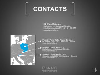 [   CONTACTS                                  ]
       HQ | Piano Media, a.s.
       Štefánikova 14, Bratislava | Slovakia
       info@pianomedia.eu | T: + 421 221 028 871
       www.pianomedia.eu




      Poland | Piano Media Poland Sp. z o.o.
      ul. Sienna 72/6 | 00-833 Warszawa | Polska
      www.pianomedia.pl

      Slovakia | Piano Media, a.s.
      Štefánikova 14, Bratislava | Slovakia
      www.pianomedia.sk

      Slovenia | Piano Media, d.o.o.
      Celovška cesta 228 | 1000 Ljubljana | Slovenija
      www.pianomedia.si
 