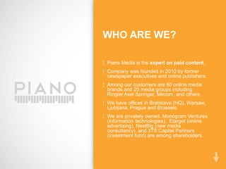 WHO ARE WE?

¦ Piano Media is the expert on paid content.
¦ Company was founded in 2010 by former
  newspaper executives and online publishers.
¦ Among our customers are 60 online media
  brands and 25 media groups including
  Ringier Axel Springer, Mecom, and others
¦ We have offices in Bratislava (HQ), Warsaw,
  Ljubljana, Prague and Brussels.
¦ We are privately owned. Monogram Ventures
  (information technologies), Etarget (online
  advertising), NextBig (new media
  consultancy), and 3TS Capital Partners
  (investment fund) are among shareholders.
 