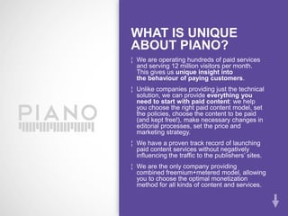 WHAT IS UNIQUE
ABOUT PIANO?
¦ We are operating hundreds of paid services
  and serving 12 million visitors per month.
  This gives us unique insight into
  the behaviour of paying customers.
¦ Unlike companies providing just the technical
  solution, we can provide everything you
  need to start with paid content: we help
  you choose the right paid content model, set
  the policies, choose the content to be paid
  (and kept free!), make necessary changes in
  editorial processes, set the price and
  marketing strategy.
¦ We have a proven track record of launching
  paid content services without negatively
  influencing the traffic to the publishers’ sites.
¦ We are the only company providing
  combined freemium+metered model, allowing
  you to choose the optimal monetization
  method for all kinds of content and services.
 