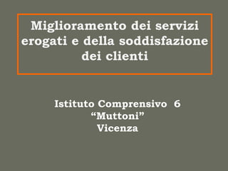 Miglioramento dei servizi
erogati e della soddisfazione
          dei clienti


     Istituto Comprensivo 6
            “Muttoni”
              Vicenza
 