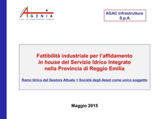 Fare clic per modificare lo
stile del sottotitolo dello
schema
Maggio 2015
AGAC Infrastrutture
S.p.A.
Fattibilità industriale per l’affidamento
in house del Servizio Idrico Integrato
nella Provincia di Reggio Emilia
Ramo Idrico del Gestore Attuale + Società degli Asset come unico soggetto
 