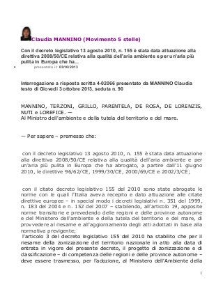 Claudia MANNINO (Movimento 5 stelle)

•

Con il decreto legislativo 13 agosto 2010, n. 155 è stata data attuazione alla
direttiva 2008/50/CE relativa alla qualità dell'aria ambiente e per un'aria più
pulita in Europa che ha...
presentato il: 03/10/2013

Interrogazione a risposta scritta 4-02066 presentato da MANNINO Claudia
testo di Giovedì 3 ottobre 2013, seduta n. 90
MANNINO, TERZONI, GRILLO, PARENTELA, DE ROSA, DE LORENZIS,
NUTI e LOREFICE. —
Al Ministro dell'ambiente e della tutela del territorio e del mare.
— Per sapere – premesso che:
con il decreto legislativo 13 agosto 2010, n. 155 è stata data attuazione
alla direttiva 2008/50/CE relativa alla qualità dell'aria ambiente e per
un'aria più pulita in Europa che ha abrogato, a partire dall'11 giugno
2010, le direttive 96/62/CE, 1999/30/CE, 2000/69/CE e 2002/3/CE;
con il citato decreto legislativo 155 del 2010 sono state abrogate le
norme con le quali l'Italia aveva recepito e dato attuazione alle citate
direttive europee – in special modo i decreti legislativi n. 351 del 1999,
n. 183 del 2004 e n. 152 del 2007 – stabilendo, all'articolo 19, apposite
norme transitorie e prevedendo delle regioni e delle province autonome
e del Ministero dell'ambiente e della tutela del territorio e del mare, di
provvedere al riesame e all'aggiornamento degli atti adottati in base alla
normativa previgente;
l'articolo 3 del decreto legislativo 155 del 2010 ha stabilito che per il
riesame della zonizzazione del territorio nazionale in atto alla data di
entrata in vigore del presente decreto, il progetto di zonizzazione e di
classificazione – di competenza delle regioni e delle province autonome –
deve essere trasmesso, per l'adozione, al Ministero dell'Ambiente della
1

 