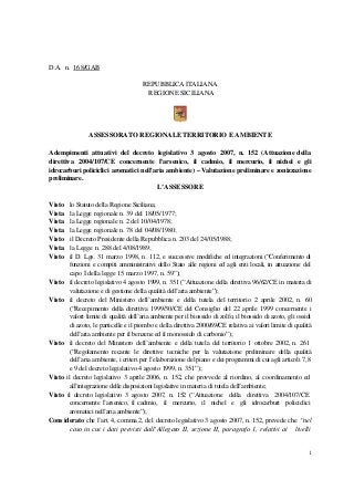 D.A. n. 168/GAB
REPUBBLICA ITALIANA
REGIONE SICILIANA

ASSESSORATO REGIONALE TERRITORIO E AMBIENTE
Adempimenti attuativi del decreto legislativo 3 agosto 2007, n. 152 (Attuazione della
direttiva 2004/107/CE concernente l’arsenico, il cadmio, il mercurio, il nichel e gli
idrocarburi policiclici aromatici nell'aria ambiente) – Valutazione preliminare e zonizzazione
preliminare.
L’ASSESSORE
Visto
Vista
Vista
Vista
Visto
Vista
Visto

lo Statuto della Regione Siciliana;
la Legge regionale n. 39 del 18/05/1977;
la Legge regionale n. 2 del 10/04/1978;
la Legge regionale n. 78 del 04/08/1980;
il Decreto Presidente della Repubblica n. 203 del 24/05/1988;
la Legge n. 288 del 4/08/1989;
il D. Lgs. 31 marzo 1998, n. 112, e successive modifiche ed integrazioni (“Conferimento di
funzioni e compiti amministrativi dello Stato alle regioni ed agli enti locali, in attuazione del
capo I della legge 15 marzo 1997, n. 59”);
Visto il decreto legislativo 4 agosto 1999, n. 351 (“Attuazione della direttiva 96/62/CE in materia di
valutazione e di gestione della qualità dell’aria ambiente”);
Visto il decreto del Ministero dell’ambiente e della tutela del territorio 2 aprile 2002, n. 60
(“Recepimento della direttiva 1999/30/CE del Consiglio del 22 aprile 1999 concernente i
valori limite di qualità dell’aria ambiente per il biossido di zolfo, il biossido di azoto, gli ossidi
di azoto, le particelle e il piombo e della direttiva 2000/69/CE relativa ai valori limite di qualità
dell’aria ambiente per il benzene ed il monossido di carbonio”);
Visto il decreto del Ministero dell’ambiente e della tutela del territorio 1 ottobre 2002, n. 261
(“Regolamento recante le direttive tecniche per la valutazione preliminare della qualità
dell’aria ambiente, i criteri per l’elaborazione del piano e dei programmi di cui agli articoli 7, 8
e 9 del decreto legislativo 4 agosto 1999, n. 351”);
Visto il decreto legislativo 3 aprile 2006, n. 152, che provvede al riordino, al coordinamento ed
all’integrazione delle disposizioni legislative in materia di tutela dell’ambiente;
Visto il decreto legislativo 3 agosto 2007, n. 152 (“Attuazione della direttiva 2004/107/CE
concernente l’arsenico, il cadmio, il mercurio, il nichel e gli idrocarburi policiclici
aromatici nell’aria ambiente”);
Cons iderato che l’art. 4, comma 2, del decreto legislativo 3 agosto 2007, n. 152, prevede che “nel
caso in cui i dati previsti dall’Allegato II, sezione II, paragrafo 1, relativi ai livelli

1

 