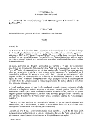 INTERPELLANZA
(risposta scritta con urgenza)
N. - Chiarimenti sulle inadempienze riguardanti il Piano Regionale di Risanamento della
Qualità dell’Aria
DESTINATARI:
Al Presidente della Regione, all'Assessore del territorio e dell'ambiente,
TESTO
Rilevato che
più di 5 anni fa, il 21 novembre 2007, Legambiente Sicilia denunciava in una conferenza stampa,
che il Piano Regionale di coordinamento per la tutela della qualità dell’aria ambiente, approvato ed
adottato con il D.A. n. 176/Gab del 9 agosto 2007 dall’assessore al Territorio e Ambiente Rossana
Interlandi, era un copiato dall’omologo Piano della Regione Veneto di alcuni anni addietro, nonché
un collage di capitoli, paragrafi, ecc. integralmente trascritti da pubblicazioni già edite da altri Enti
ed Amministrazioni;
gli autori, coordinati dal dirigente responsabile del Servizio 3 “Tutela dall’inquinamento
atmosferico” del Dipartimento Ambiente, Salvatore Anzà, non si erano neppure accorti che quel
Piano del Veneto, cui avevano attinto, era già stato bocciato dalla Comunità Europea parecchi anni
prima, né che nel copia e incolla si erano generate inedite “comunanze” e “similitudini” tra le
caratteristiche ambientali del Veneto e della Sicilia, tipo il “sistema aerologico padano” della
Regione Siciliana, la limitazione delle ore di utilizzo del riscaldamento domestico a causa della
rigidità del clima, l’incremento delle piste ciclabili lungo gli argini dei fiumi e dei canali presenti
nei centri storici dei Comuni siciliani al fine del miglioramento del traffico urbano, la persistenza
delle Comunità montane, ecc.;
la vicenda suscitava, a causa dei suoi risvolti paradossali, notevole clamore e turbamento a livello
mediatico e nell’opinione pubblica regionale e nazionale, attirando persino l’attenzione della
trasmissione satirica Striscia la notizia che vi dedicava un esilarante servizio, nel corso del quale il
dirigente generale del Dipartimento Ambiente, Pietro Tolomeo, per giustificare l’abnormità dei
fatti, arrivava a definirli frutto di “pochi refusi”, tuttavia lasciandosi scappare che “nel copiare può
succedere”;
l’Assessore Interlandi nominava una commissione d’inchiesta per gli accertamenti del caso e delle
responsabilità, ma la commissione, di fronte all’imbarazzante situazione, si trincerava dietro
un’enigmatica astensione dal rilasciare una qualsiasi relazione
a distanza di circa 4 mesi l’Assessore Interlandi, con il decreto n. 43/Gab del 12 marzo 2008,
riteneva di sanare le abnormità con la semplice eliminazione dal testo del Piano dei riferimenti più
spiccatamente “padani”, ma lasciando inalterate le altre parti interamente copiate.
Considerato che
 