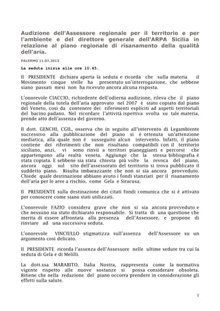 Audizione dell'Assessore regionale per il territorio e per
l'ambiente e del direttore generale dell'ARPA Sicilia in
relazione al piano regionale di risanamento della qualità
dell'aria.
PALERMO 11.07.2013

La seduta inizia alle ore 10.45.

Il PRESIDENTE dichiara aperta la seduta e ricorda che sulla materia
il
Movimento cinque stelle ha presentato un’interrogazione, che sebbene
siano passati mesi non ha ricevuto ancora alcuna risposta.
L’onorevole CIACCIO, richiedente dell’odierna audizione, rileva che il piano
regionale della tutela dell’aria approvato nel 2007 è stato copiato dal piano
del Veneto, così da contenere dei riferimenti espliciti ad aspetti territoriali
del bacino padano. Nel ricordare l’attività ispettiva svolta su tale materia,
prende atto dell’assenza del governo.
Il dott. GENCHI, CGIL, osserva che in seguito all’intervento di Legambiente
successivo alla pubblicazione del piano si è ottenuta un’attenzione
mediatica, alla quale non è susseguito alcun intervento. Infatti, il piano
contiene dei riferimenti che non risultano compatibili con il territorio
siciliano, anzi, vi sono rinvii a territori pianeggianti e percorsi che
appartengono alla realtà veneta. Aggiunge che la stessa bibliografia è
stata copiata. E sebbene sia stata chiesta più volte la revoca del piano,
ancora oggi sul sito dell’assessorato del territorio si trova pubblicato il
suddetto piano. Risulta imbarazzante che non si sia ancora provveduto.
Chiede quale destinazione abbiano avuto i fondi stanziati per il risanamento
dell’aria per le aree a rischio, come Gela e Siracusa.
Il PRESIDENTE sulla destinazione dei citati fondi comunica che si è attivato
per conoscere come siano stati utilizzati.
L’onorevole FAZIO considera grave che non si sia ancora provveduto e
che nessuno sia stato dichiarato responsabile. Si tratta di una questione che
merita di essere affrontata alla presenza
dell’Assessore, e propone di
rinviare ad una successiva seduta.
L’onorevole
VINCIULLO stigmatizza sull’assenza
argomento così delicato.

dell’Assessore su un

Il PRESIDENTE ricorda l’assenza dell’Assessore nelle ultime sedute tra cui la
seduta di Gela e di Melilli.
La dott.ssa MARABITO, Italia Nostra, rappresenta come la normativa
vigente rispetto alle nuove sostanze si
possa considerare obsoleta.
Ritiene che nella redazione del piano occorra prendere in considerazione gli
effetti sulla salute.
1

 