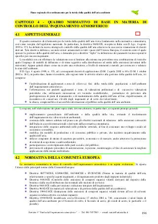 Piano regionale di coordinamento per la tutela della qualità dell’aria ambiente

CAPITOLO 4 - QUADRO NORMATIVO DI BASE IN MATERIA DI
CONTROLLO DELL’INQUINAMENTO ATMOSFERICO
4.1

ASPETTI GENERALI

Il quadro normativo di riferimento per la tutela della qualità dell’aria trova fondamento nella normativa comunitaria,
così come recepita dal legislatore nazionale. In particolare, la direttiva 96/62/CE, recepita in Italia con D. Lgs. 4 agosto
1999 n. 351, ha definito la nuova strategia di controllo della qualità dell’aria attraverso la successiva emanazione di decreti
derivati. Tale direttiva definisce, secondo criteri armonizzati in tutti i paesi dell’Unione Europea, il contesto entro il quale
operare la gestione della qualità dell’aria, e demanda poi a direttive “figlie” la definizione dei parametri tecnico-operativi
specifici per ciascun inquinante.
Le modalità con cui effettuare la valutazione non si limitano alla misura ma prevedono una combinazione di tecniche
quale l’impiego di modelli di diffusione o di stime oggettive sulla distribuzione ed entità delle emissioni (inventari delle
emissioni). Appare quindi chiaro come sia in atto una evoluzione, a livello di strumenti e metodi, per conoscere e valutare
lo stato dell’ambiente.
Il D. Lgs. 4 agosto 1999, n. 351, ed i conseguenti decreti di applicazione (D.M. 2 aprile 2002 n. 60 e D.M. 1 ottobre
2002 n. 261), in particolare, hanno ricondotto, alle regioni tutte le attività relative alla gestione della qualità dell’aria, ivi
comprese:
l’individuazione di agglomerati e zone di rilievo ai fini della tutela delle popolazioni e dell’ambiente
dall’inquinamento atmosferico;
l’effettuazione, nei predetti agglomerati e zone, di valutazioni preliminari e di successive valutazioni
periodiche che, utilizzando misurazioni e/o tecniche modellistiche,
permettano di pervenire alla
predisposizione di piani di risanamento o di mantenimento della qualità dell’aria al fine, rispettivamente, di
ricondurre o di conservare i livelli degli inquinanti al di sotto dei valori limite;
la chiara, comprensibile ed accessibile informazione al pubblico sulla qualità dell’aria ambiente.
Le regioni, nell’elaborazione dei piani sopra citati, devono attenersi, in particolare, ai seguenti principi generali:
miglioramento generalizzato dell’ambiente e della qualità della vita, evitando il trasferimento
dell’inquinamento tra i diversi settori ambientali;
coerenza delle misure adottate nel piano con gli obiettivi nazionali di riduzione delle emissioni sottoscritti
dall’Italia in accordi internazionali o derivanti dalla normativa comunitaria;
integrazione delle esigenze ambientali nelle politiche settoriali, al fine di assicurare uno sviluppo sociale ed
economico sostenibile;
modifica dei modelli di produzione e di consumo, pubblico e privato, che incidono negativamente sulla
qualità dell’aria;
utilizzo congiunto di misure di carattere prescrittivi, economico e di mercato, anche attraverso la promozione
di sistemi di ecogestione e audit ambientale;
partecipazione e coinvolgimento delle parti sociali e del pubblico;
previsione di adeguate procedure di autorizzazione, is pezione, monitoraggio, al fine di assicurare la migliore
applicazione delle misure individuate.

4.2

NORMATIVA DELLA COMUNITÀ EUROPEA

La normativa comunitaria in tema di controllo dell’inquinamento atmosferico è in rapida evoluzione. Si riporta
l’elenco delle principali norme della Comunità Europea:
Direttive 80/779/CEE, 82/884/CEE, 84/360/CEE e 85/203/CEE (Norme in materia di qualità dell’aria,
relativamente a specifici agenti inquinanti, e di inquinamento prodotto dagli impianti industriali).
Direttiva 94/63/CE (Controllo delle emissioni di composti organici volatili derivanti dal deposito della
benzina e dalla sua distribuzione dai terminali alle stazioni di servizio).
Direttiva 96/61/CE (sulla prevenzione e riduzione integrate dell'inquinamento).
Direttiva 96/62/CE (in materia di valutazione e di gestione della qualità dell’aria ambiente).
Direttiva 1999/13/CE (limitazione delle emissioni di composti organici volatili dovute all’uso di solventi
organici in talune attività e in taluni impianti).
Direttiva 1999/30/CE (modificata con la Decisione 17 ottobre 2001 n. 744; concernente i valori limite di
qualità dell’aria ambiente per il biossido di zolfo, il biossido di azoto, gli ossidi di azoto, le particelle e il
piombo).
Servizio 3 “Tutela dall’inquinamento atmosferico” – Tel. 091-7077585 – e-mail: sanza@artasicilia.it

196

 