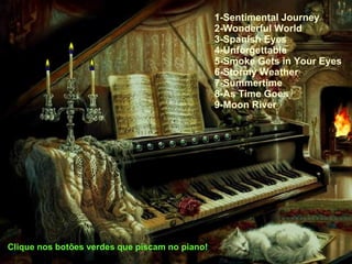 1-Sentimental Journey 2-Wonderful World 3-Spanish Eyes 4-Unforgettable 5-Smoke Gets in Your Eyes 6-Stormy Weather 7-Summertime 8-As Time Goes 9-Moon River Clique nos botões verdes que piscam no piano! 