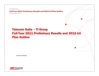 TELECOM ITALIA

Full-Year 2011 Preliminary Results and 2012-14 Plan Outline
February 24th, 2012




    Telecom Italia – TI Group
    Full-Year 2011 Preliminary Results and 2012-14
    Plan Outline




           FRANCO BERNABE’
 