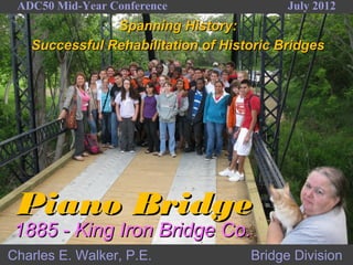 ADC50 Mid-Year Conference                July 2012
               Spanning History:
   Successful Rehabilitation of Historic Bridges




 Piano Bridge
1885 - King Iron Bridge Co.
Charles E. Walker, P.E.             Bridge Division
 