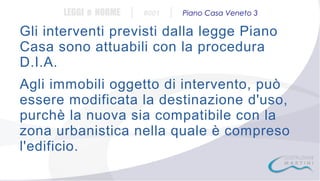 LEGGI e NORME

|

#001

|

Piano Casa Veneto 3

Gli interventi previsti dalla legge Piano
Casa sono attuabili con la procedura
D.I.A.
Agli immobili oggetto di intervento, può
essere modificata la destinazione d'uso,
purchè la nuova sia compatibile con la
zona urbanistica nella quale è compreso
l'edificio.

 