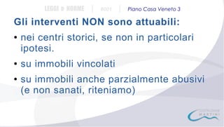 LEGGI e NORME

|

#001

|

Piano Casa Veneto 3

Gli interventi NON sono attuabili:
●

●

●

nei centri storici, se non in particolari
ipotesi.
su immobili vincolati
su immobili anche parzialmente abusivi
(e non sanati, riteniamo)

 