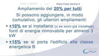 LEGGI e NORME

●

●

|

#001

|

Piano Casa Veneto 3

Ampliamento del 20% per tutti
Si possono aggiungere, in modo
cumulativo, gli ulteriori ampliamenti:
+10% se si installano (o se sono già installate)
fonti di energia rinnovabile per almeno 3
kW
+15% se si porta l'edificio alla classe
energetica B

 