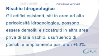 LEGGI e NORME

|

#001

|

Piano Casa Veneto 3

Rischio Idrogeologico
Gli edifici esistenti, siti in aree ad alta
pericolosità idrogeologica, possono
essere demoliti e ricostruiti in altra area
priva di tale rischio, usufruendo di
possibile ampliamento pari a un +50%.

 