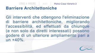 LEGGI e NORME

|

#001

|

Piano Casa Veneto 3

Barriere Architettoniche
Gli interventi che ottengono l'eliminazione
di barriere architettoniche, migliorando
l'accessibilità, ed effettuati da chiunque
(e non solo da diretti interessati) possono
godere di un ulteriore ampliamento pari a
un +40%.

 