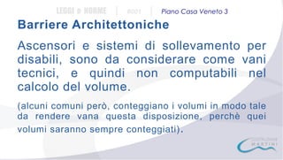 LEGGI e NORME

|

#001

|

Piano Casa Veneto 3

Barriere Architettoniche
Ascensori e sistemi di sollevamento per
disabili, sono da considerare come vani
tecnici, e quindi non computabili nel
calcolo del volume.
(alcuni comuni però, conteggiano i volumi in modo tale
da rendere vana questa disposizione, perchè quei
volumi saranno sempre conteggiati) .

 