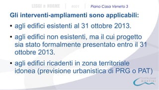 LEGGI e NORME

|

#001

|

Piano Casa Veneto 3

Gli interventi-ampliamenti sono applicabili:
●

●

●

agli edifici esistenti al 31 ottobre 2013.
agli edifici non esistenti, ma il cui progetto
sia stato formalmente presentato entro il 31
ottobre 2013.
agli edifici ricadenti in zona territoriale
idonea (previsione urbanistica di PRG o PAT)

 