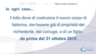 LEGGI e NORME

|

#001

|

Piano Casa Veneto 3

In ogni caso...

il lotto dove di costruisce il nuovo corpo di
fabbrica, dev'essere già di proprietà del
richiedente, del coniuge, o di un figlio,
da prima del 31 ottobre 2013

 