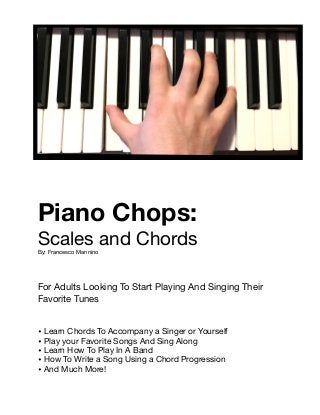 Piano Chops:

Scales and Chords

By: Francesco Mannino

For Adults Looking To Start Playing And Singing Their 

Favorite Tunes

• Learn Chords To Accompany a Singer or Yourself

• Play your Favorite Songs And Sing Along

• Learn How To Play In A Band

• How To Write a Song Using a Chord Progression

• And Much More! 
 