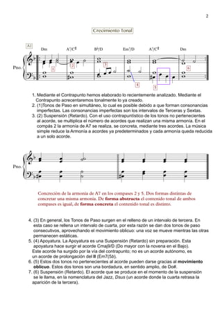 {
{
™™
™™
™™
™™
Pno.
Dm A7/C# Bb/D Em7/D A7/C# Dm
Pno.
&b
A1
1
2
Crecimiento Tonal
3
?b
1. Mediante el Contrapunto hemos elaborado lo recientemente analizado. Mediante el
Contrapunto acrecentaremos tonalmente lo ya creado.
2. (1)Tonos de Paso en simultáneo, lo cual es posible debido a que forman consonancias
imperfectas. Las consonancias imperfectas son los intervalos de Terceras y Sextas.
3. (2) Suspensión (Retardo). Con el uso contrapuntístico de los tonos no pertenecientes
al acorde, se multiplica el número de acordes que realizan una misma armonía. En el
compás 2 la armonía de A7 se realiza, se concreta, mediante tres acordes. La música
simple reduce la Armonía a acordes ya predeterminados y cada armonía queda reducida
a un solo acorde.
4
5
#
6
&b
?
b
4. (3) En general, los Tonos de Paso surgen en el relleno de un intervalo de tercera. En
esta caso se rellena un intervalo de cuarta, por esta razón se dan dos tonos de paso
consecutivos, aprovechando el movimiento oblicuo: una voz se mueve mientras las otras
permanecen estáticas.
5. (4) Apoyatura. La Apoyatura es una Suspensión (Retardo) sin preparación. Esta
apoyatura hace surgir el acorde Cmaj9/D (Do mayor con la novena en el Bajo).
Este acorde ha surgido por la vía del contrapunto; no es un acorde autónomo, es
un acorde de prolongación del II (Em7(5b).
6. (5) Estos dos tonos no pertenecientes al acorde pueden darse gracias al movimiento
oblícuo. Estos dos tonos son una bordadura, en sentido amplio, de Do#.
7. (6) Suspensión (Retardo). El acorde que se produce en el momento de la suspensión
se le llama, en la nomenclatura del Jazz, Dsus (un acorde donde la cuarta retrasa la
aparición de la tercera).
Concreción de la armonía de A7 en los compases 2 y 5. Dos formas distintas de
concretar una misma armonía. De forma abstracta el contenido tonal de ambos
compases es igual, de forma concreta el contenido tonal es distinto.
œœ œœ ˙˙ wœ œ ˙ ww ww ww ˙w ˙
ww w
w# œw œ œ ˙ ˙
w
˙ w
œ œ œ œ
ww
œœ œœ ˙˙ œœ œœ œœ œœ
œ
œ#
œ
œ
˙
˙
œ
œ#
œœ œ
œ
œ
œ
2
 