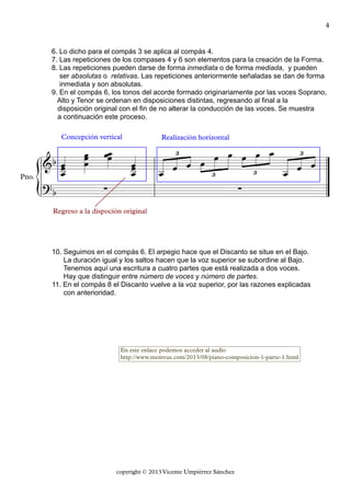 {
copyright © 2013 Vicente Umpiérrez Sánchez
Pno.
&b
6. Lo dicho para el compás 3 se aplica al compás 4.
7. Las repeticiones de los compases 4 y 6 son elementos para la creación de la Forma.
8. Las repeticiones pueden darse de forma inmediata o de forma mediada, y pueden
ser absolutas o relativas. Las repeticiones anteriormente señaladas se dan de forma
inmediata y son absolutas.
9. En el compás 6, los tonos del acorde formado originariamente por las voces Soprano,
Alto y Tenor se ordenan en disposiciones distintas, regresando al final a la
disposición original con el fin de no alterar la conducción de las voces. Se muestra
a continuación este proceso.
Concepción vertical Realización horizontal
3
3 3
3
?b
10. Seguimos en el compás 6. El arpegio hace que el Discanto se situe en el Bajo.
La duración igual y los saltos hacen que la voz superior se subordine al Bajo.
Tenemos aquí una escritura a cuatro partes que está realizada a dos voces.
Hay que distinguir entre número de voces y número de partes.
11. En el compás 8 el Discanto vuelve a la voz superior, por las razones explicadas
con anterioridad.
Regreso a la dispoción original
∑
En este enlace podemos acceder al audio
http://www.memvus.com/2013/08/piano-composicion-1-parte-1.html
∑
œœœ
œœ
œ
œœœ
œœœ
œ œ œ œ
œ œ œ œ œ
œ œ œ
4
 