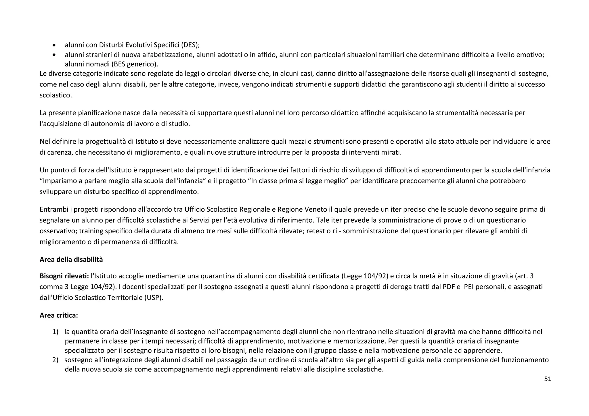 51
 alunni con Disturbi Evolutivi Specifici (DES);
 alunni stranieri di nuova alfabetizzazione, alunni adottati o in affido, alunni con particolari situazioni familiari che determinano difficoltà a livello emotivo;
alunni nomadi (BES generico).
Le diverse categorie indicate sono regolate da leggi o circolari diverse che, in alcuni casi, danno diritto all'assegnazione delle risorse quali gli insegnanti di sostegno,
come nel caso degli alunni disabili, per le altre categorie, invece, vengono indicati strumenti e supporti didattici che garantiscono agli studenti il diritto al successo
scolastico.
La presente pianificazione nasce dalla necessità di supportare questi alunni nel loro percorso didattico affinché acquisiscano la strumentalità necessaria per
l'acquisizione di autonomia di lavoro e di studio.
Nel definire la progettualità di Istituto si deve necessariamente analizzare quali mezzi e strumenti sono presenti e operativi allo stato attuale per individuare le aree
di carenza, che necessitano di miglioramento, e quali nuove strutture introdurre per la proposta di interventi mirati.
Un punto di forza dell'Istituto è rappresentato dai progetti di identificazione dei fattori di rischio di sviluppo di difficoltà di apprendimento per la scuola dell'infanzia
“Impariamo a parlare meglio alla scuola dell'infanzia” e il progetto “In classe prima si legge meglio” per identificare precocemente gli alunni che potrebbero
sviluppare un disturbo specifico di apprendimento.
Entrambi i progetti rispondono all'accordo tra Ufficio Scolastico Regionale e Regione Veneto il quale prevede un iter preciso che le scuole devono seguire prima di
segnalare un alunno per difficoltà scolastiche ai Servizi per l'età evolutiva di riferimento. Tale iter prevede la somministrazione di prove o di un questionario
osservativo; training specifico della durata di almeno tre mesi sulle difficoltà rilevate; retest o ri - somministrazione del questionario per rilevare gli ambiti di
miglioramento o di permanenza di difficoltà.
Area della disabilità
Bisogni rilevati: l'Istituto accoglie mediamente una quarantina di alunni con disabilità certificata (Legge 104/92) e circa la metà è in situazione di gravità (art. 3
comma 3 Legge 104/92). I docenti specializzati per il sostegno assegnati a questi alunni rispondono a progetti di deroga tratti dal PDF e PEI personali, e assegnati
dall'Ufficio Scolastico Territoriale (USP).
Area critica:
1) la quantità oraria dell’insegnante di sostegno nell’accompagnamento degli alunni che non rientrano nelle situazioni di gravità ma che hanno difficoltà nel
permanere in classe per i tempi necessari; difficoltà di apprendimento, motivazione e memorizzazione. Per questi la quantità oraria di insegnante
specializzato per il sostegno risulta rispetto ai loro bisogni, nella relazione con il gruppo classe e nella motivazione personale ad apprendere.
2) sostegno all’integrazione degli alunni disabili nel passaggio da un ordine di scuola all’altro sia per gli aspetti di guida nella comprensione del funzionamento
della nuova scuola sia come accompagnamento negli apprendimenti relativi alle discipline scolastiche.
 