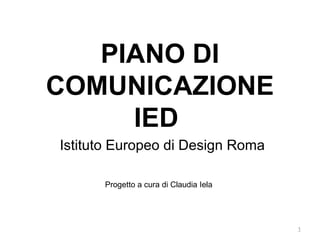 PIANO DI
COMUNICAZIONE
     IED
Istituto Europeo di Design Roma

      Progetto a cura di Claudia Iela




                                        1
 
