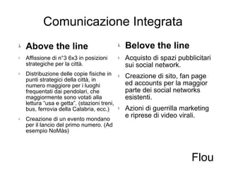 Comunicazione Integrata Above the line Affissione di n°3 6x3 in posizioni strategiche per la città. Distribuzione delle copie fisiche in punti strategici della città, in numero maggiore per i luoghi frequentati dai pendolari, che maggiormente sono votati alla lettura “usa e getta”. (stazioni treni, bus, ferrovia della Calabria, ecc.) Creazione di un evento mondano per il lancio del primo numero. (Ad esempio NoMàs) Belove the line Acquisto di spazi pubblicitari sui social network. Creazione di sito, fan page ed accounts per la maggior parte dei social networks esistenti. Azioni di guerrilla marketing e riprese di video virali. Flou 