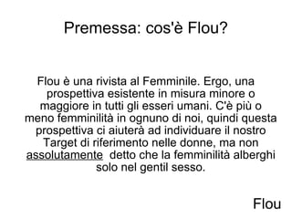 Premessa: cos'è Flou? Flou è una rivista al Femminile. Ergo, una prospettiva esistente in misura minore o maggiore in tutti gli esseri umani. C'è più o meno femminilità in ognuno di noi, quindi questa prospettiva ci aiuterà ad individuare il nostro Target di riferimento nelle donne, ma non  assolutamente   detto che la femminilità alberghi solo nel gentil sesso. Flou 