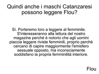 Quindi anche i maschi Catanzaresi possono leggere Flou? Sì. Porteremo loro a leggere al femminile.  S'interesseranno alla lettura del nostro magazine perché è notorio che agli uomini piaccia leggere riviste femminili, proprio perché cercano di capire maggiormente l'emisfero sessuale opposto, ma inconsciamente soddisfano la propria femminilità interiore. Flou 