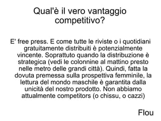 Qual'è il vero vantaggio competitivo? E' free press. E come tutte le riviste o i quotidiani gratuitamente distribuiti è potenzialmente vincente. Soprattuto quando la distribuzione è strategica (vedi le colonnine al mattino presto nelle metro delle grandi città). Quindi, fatta la dovuta premessa sulla prospettiva femminile, la lettura del mondo maschile è garantita dalla unicità del nostro prodotto. Non abbiamo attualmente competitors (o chissu, o cazzi) Flou 