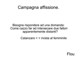 Campagna affissione. Bisogna rispondere ad una domanda:  Come cazzo far ad intersecare due fattori apparentemente distanti?   Catanzaro > < rivista al femminile Flou 