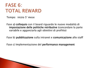Tempo: inizio 5° mese

Fase a) colloquio con il board riguardo le nuove modalità di
  impostazione delle politiche retributive (concordare la parte
  variabile e agganciarla agli obiettivi di profitto)

Fase b) pubblicazione sulla intranet e comunicazione allo staff

Fase c) Implementazione del performance management
 