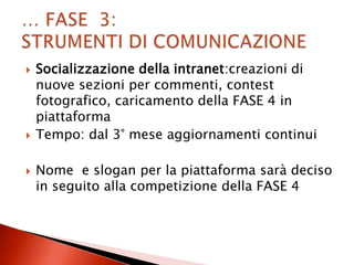    Socializzazione della intranet:creazioni di
    nuove sezioni per commenti, contest
    fotografico, caricamento della FASE 4 in
    piattaforma
   Tempo: dal 3° mese aggiornamenti continui

   Nome e slogan per la piattaforma sarà deciso
    in seguito alla competizione della FASE 4
 