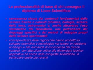 La professionalità di base di chi consegue il diploma di Liceo Scientifico: conoscenza sicura dei contenuti fondamentali delle scienze fisiche e naturali (chimica, biologia, scienze della terra, astronomia) e, anche attraverso l’uso sistematico del laboratorio, una padronanza dei linguaggi specifici e dei metodi di indagine propri delle scienze sperimentali  consapevolezza delle ragioni che hanno prodotto lo sviluppo scientifico e tecnologico nel tempo, in relazione ai bisogni e alle domande di conoscenza dei diversi contesti, con attenzione critica alle dimensioni tecnico-applicative ed etiche delle conquiste scientifiche, in particolare quelle più recenti  