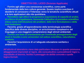 Fornire agli allievi una conoscenza scientifica, come parte fondamentale della loro cultura generale. Questo implica suscitare il desiderio di conoscere e l'interesse verso le tematiche scientifiche attuali e le loro applicazioni alla vita quotidiana.      Permettere agli allievi la progressiva acquisizione di capacità di analisi, di critica e di progettazione, favorendo l'abitudine al procedere scientifico inteso come individuazione dei problemi, della loro formulazione e della loro risoluzione.      Favorire, grazie all'apprendimento della terminologia scientifica specifica delle diverse discipline, un arricchimento complessivo del linguaggio e una maggiore comprensione degli stimoli ambientali.      Fornire una base di orientamento per l'eventuale proseguimento degli studi in facoltà o corsi universitari nel settore scientifico, naturalistico, sanitario.      Favorire l’acquisizione di un’adeguata educazione sanitaria e ambientale.   OBIETTIVI DEL LICEO (Scienze Applicate) All’attività di laboratorio viene data particolare rilevanza in quanto promuove atteggiamenti improntati al rigore, alla consuetudine a procedimenti logici e, soprattutto al biennio, facilita il passaggio da abilità concrete a quelle logico-formali.  