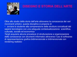 Oltre allo studio della storia dell’arte attraverso la conoscenza dei vari movimenti artistici, questa disciplina si propone di:  avviare lo studente alla comprensione delle strutture concettuali del sapere tecnologico con una adeguata contestualizzazione  scientifica, culturale, sociale ed economica  fargli acquisire alcune procedure di strutturazione e organizzazione delle conoscenze con strumenti informatici attraverso l’uso di softwares di rappresentazione grafica bidimensionale e tridimensionale con rendering realistici DISEGNO E STORIA DELL’ARTE 